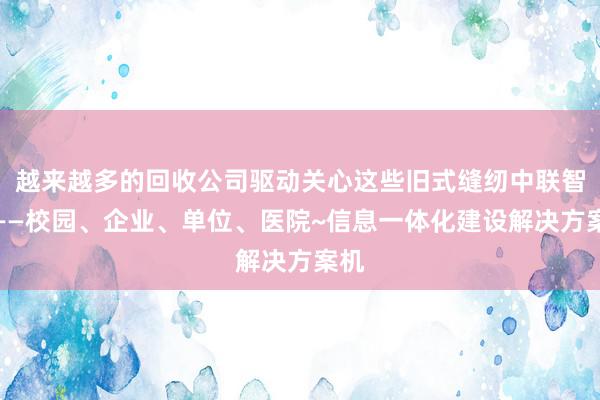 越来越多的回收公司驱动关心这些旧式缝纫中联智卡——校园、企业、单位、医院~信息一体化建设解决方案机